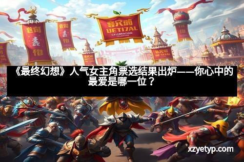 《最终幻想》人气女主角票选结果出炉——你心中的最爱是哪一位？